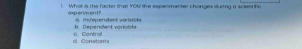 What is the factor that YOU the experimenter changes during a scientific
experiment?
a. Independent variable
c. Control b. Dependent variable
d. Constants