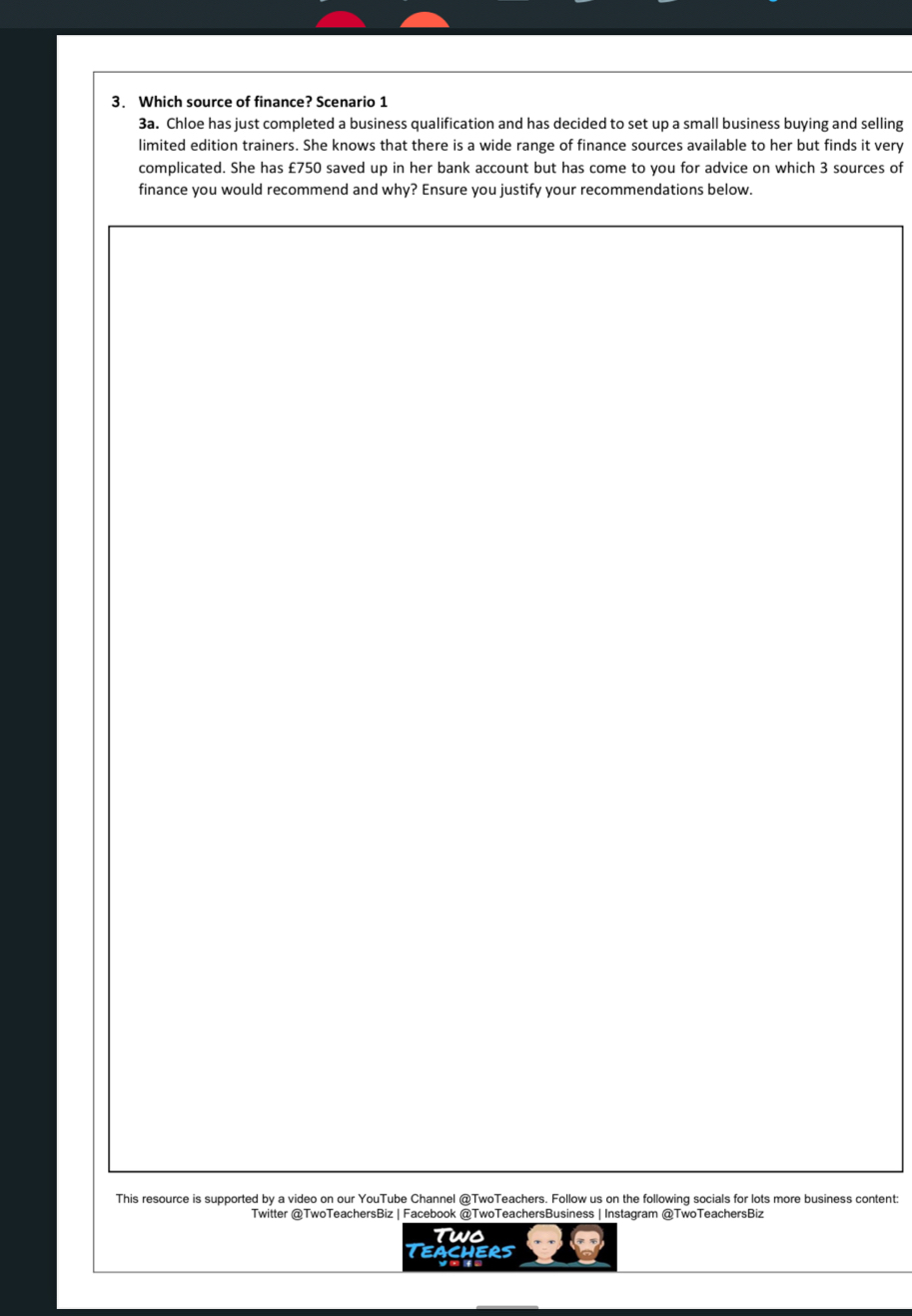 Which source of finance? Scenario 1 
3a. Chloe has just completed a business qualification and has decided to set up a small business buying and selling 
limited edition trainers. She knows that there is a wide range of finance sources available to her but finds it very 
complicated. She has £750 saved up in her bank account but has come to you for advice on which 3 sources of 
finance you would recommend and why? Ensure you justify your recommendations below. 
This resource is supported by a video on our YouTube Channel @TwoTeachers. Follow us on the following socials for lots more business content: 
Twitter @TwoTeachersBiz | Facebook @TwoTeachersBusiness | Instagram @TwoTeachersBiz 
Two 
Teachers