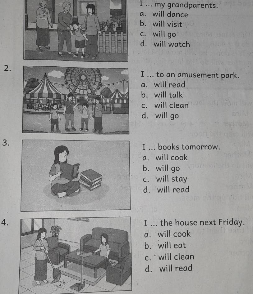 ... my grandparents.
a. will dance
b. will visit
c. will go
d. will watch
2.
I ... to an amusement park.
a. will read
b. will talk
c. will clean
d. will go
3.
I ... books tomorrow.
a. will cook
b. will go
c. will stay
d. will read
4.I ... the house next Friday.
a. will cook
b. will eat
c. ` will clean
d. will read