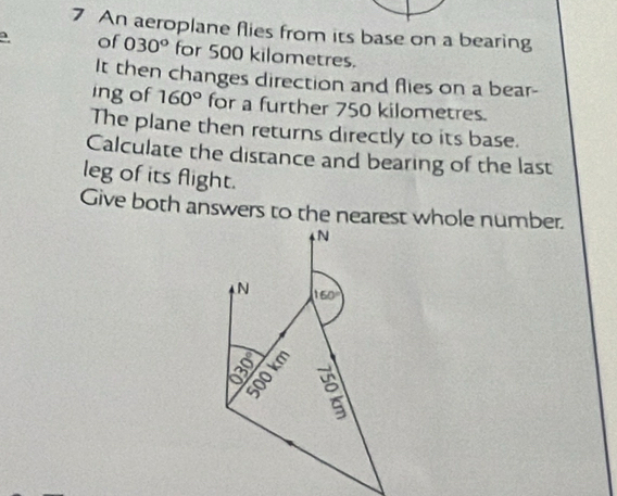 An aeroplane flies from its base on a bearing 
of 030° for 500 kilometres. 
It then changes direction and flies on a bear- 
ing of 160° for a further 750 kilometres. 
The plane then returns directly to its base. 
Calculate the distance and bearing of the last 
leg of its flight. 
Give both answers to the nearest whole number. 
N 
N 160°
a