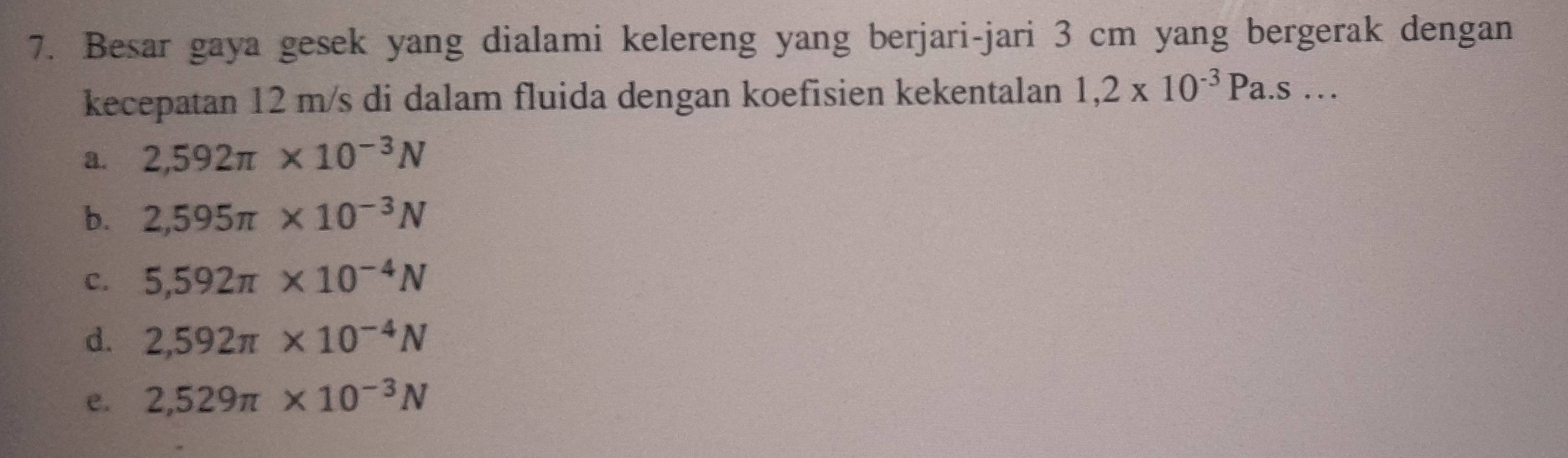 Besar gaya gesek yang dialami kelereng yang berjari-jari 3 cm yang bergerak dengan
kecepatan 12 m/s di dalam fluida dengan koefisien kekentalan 1,2* 10^(-3)Pa.s...
a. 2,592π * 10^(-3)N
b. 2,595π * 10^(-3)N
C. 5,592π * 10^(-4)N
d. 2,592π * 10^(-4)N
e. 2,529π * 10^(-3)N