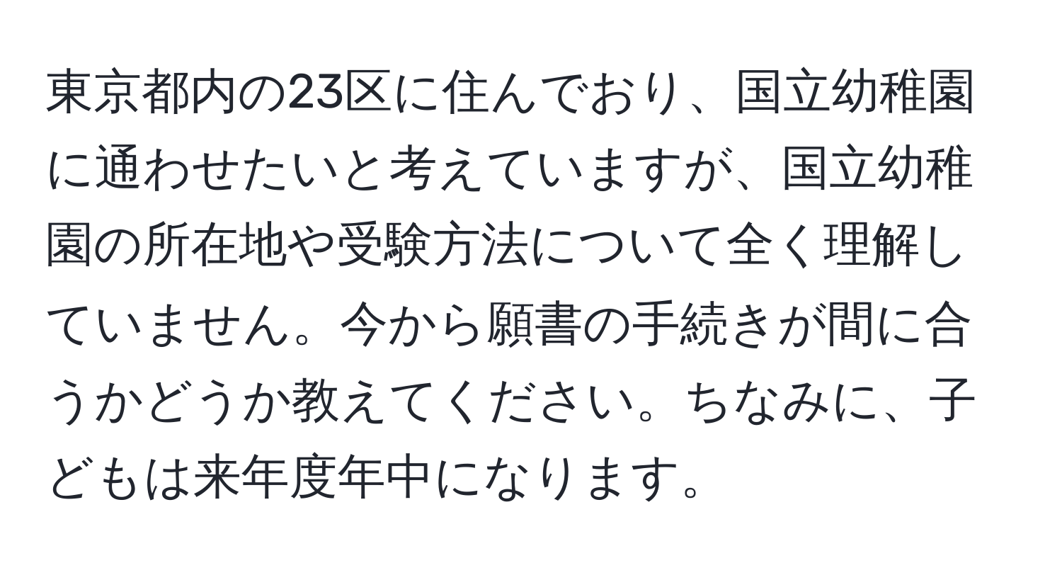 東京都内の23区に住んでおり、国立幼稚園に通わせたいと考えていますが、国立幼稚園の所在地や受験方法について全く理解していません。今から願書の手続きが間に合うかどうか教えてください。ちなみに、子どもは来年度年中になります。