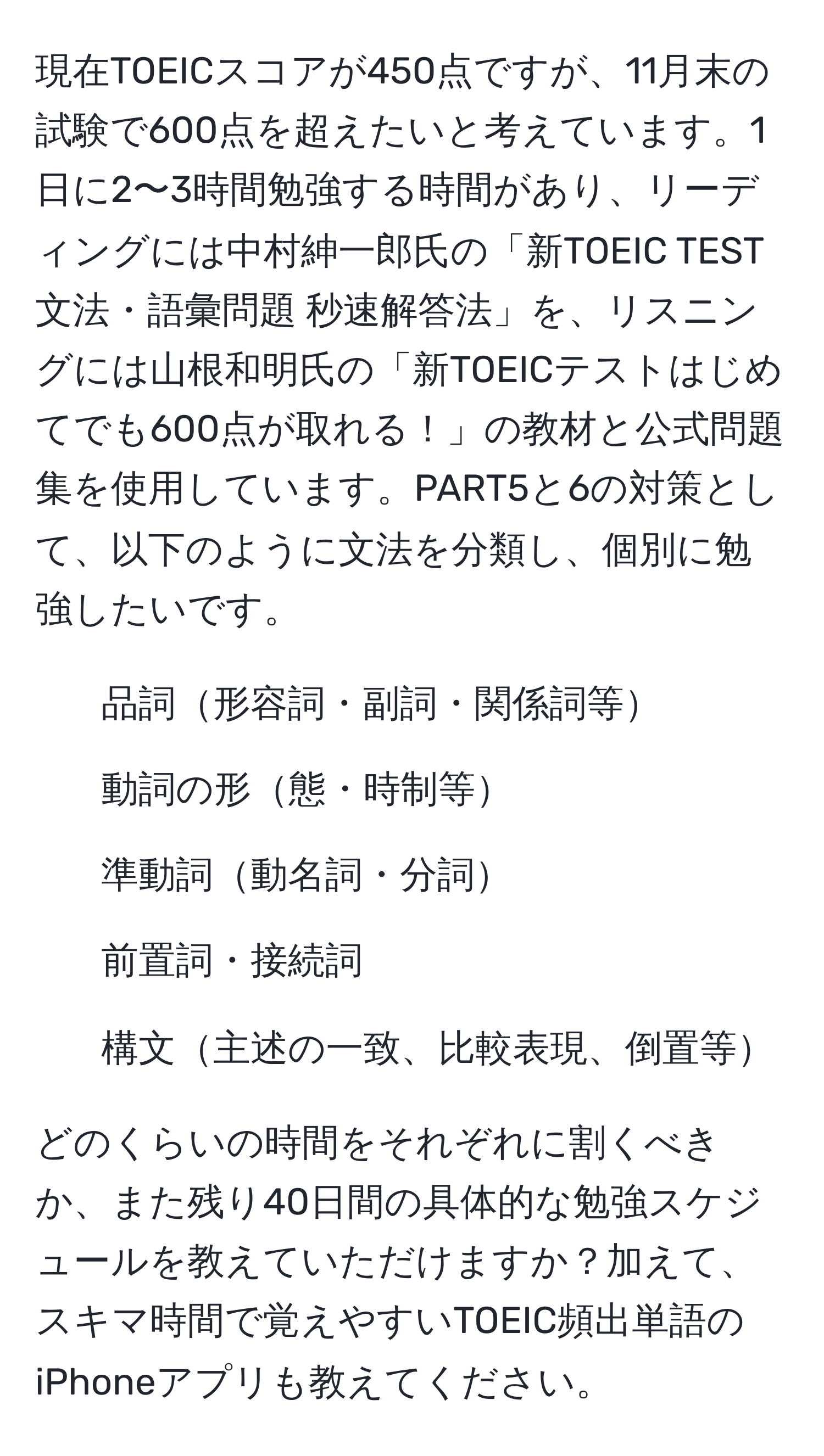 現在TOEICスコアが450点ですが、11月末の試験で600点を超えたいと考えています。1日に2〜3時間勉強する時間があり、リーディングには中村紳一郎氏の「新TOEIC TEST文法・語彙問題 秒速解答法」を、リスニングには山根和明氏の「新TOEICテストはじめてでも600点が取れる！」の教材と公式問題集を使用しています。PART5と6の対策として、以下のように文法を分類し、個別に勉強したいです。

1. 品詞形容詞・副詞・関係詞等
2. 動詞の形態・時制等
3. 準動詞動名詞・分詞
4. 前置詞・接続詞
5. 構文主述の一致、比較表現、倒置等

どのくらいの時間をそれぞれに割くべきか、また残り40日間の具体的な勉強スケジュールを教えていただけますか？加えて、スキマ時間で覚えやすいTOEIC頻出単語のiPhoneアプリも教えてください。