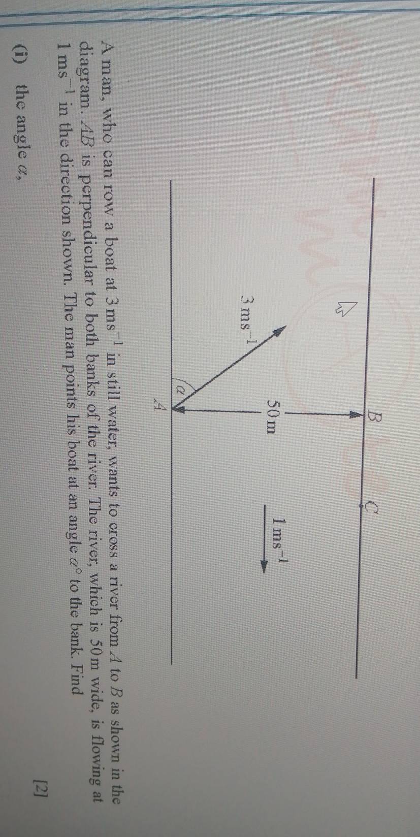 B
C
50 m
1ms^(-1)
3ms^(-1)
a
A 
A man, who can row a boat at 3ms^(-1) in still water, wants to cross a river from A to B as shown in the 
diagram. AB is perpendicular to both banks of the river. The river, which is 50m wide, is flowing at
1ms^(-1) in the direction shown. The man points his boat at an angle a° to the bank. Find 
[2] 
(i) the angle α,