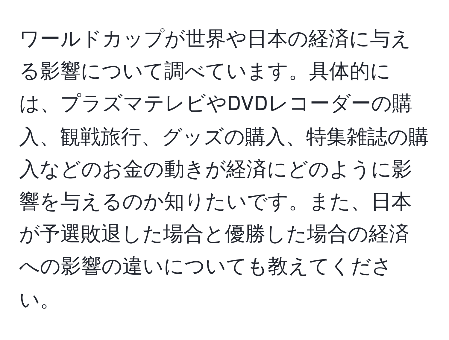 ワールドカップが世界や日本の経済に与える影響について調べています。具体的には、プラズマテレビやDVDレコーダーの購入、観戦旅行、グッズの購入、特集雑誌の購入などのお金の動きが経済にどのように影響を与えるのか知りたいです。また、日本が予選敗退した場合と優勝した場合の経済への影響の違いについても教えてください。