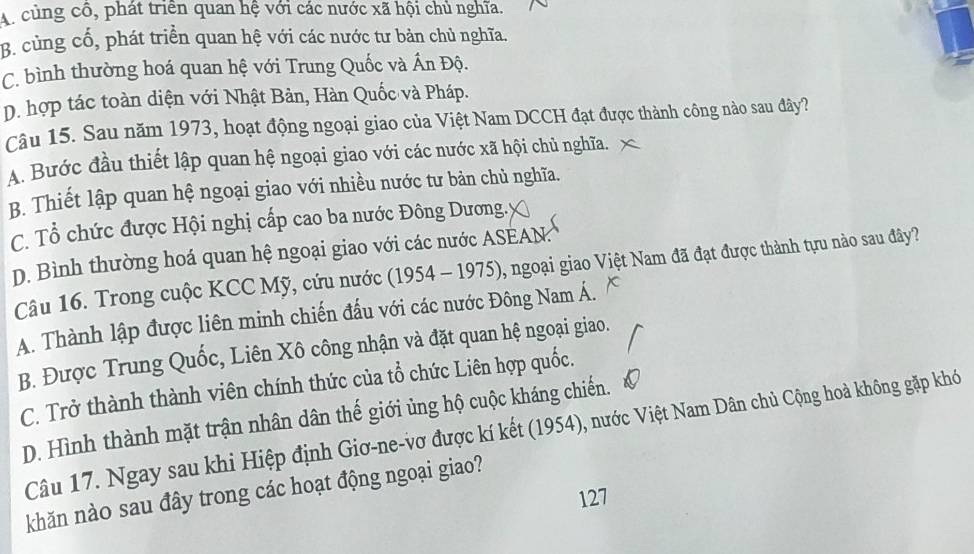 A. cùng cô, phát triển quan hệ với các nước xã hội chủ nghĩa.
B. cùng cổ, phát triển quan hệ với các nước tư bản chủ nghĩa.
C. bình thường hoá quan hệ với Trung Quốc và Ấn Độ.
D. hợp tác toàn diện với Nhật Bản, Hàn Quốc và Pháp.
Câu 15. Sau năm 1973, hoạt động ngoại giao của Việt Nam DCCH đạt được thành công nào sau đây?
A. Bước đầu thiết lập quan hệ ngoại giao với các nước xã hội chủ nghĩa.
B. Thiết lập quan hệ ngoại giao với nhiều nước tư bản chủ nghĩa.
C. Tổ chức được Hội nghị cấp cao ba nước Đông Dương.y
D. Bình thường hoá quan hệ ngoại giao với các nước ASEAN.
Câu 16. Trong cuộc KCC Mỹ, cứu nước (1954 - 1975). 1 , ngoại giao Việt Nam đã đạt được thành tựu nào sau đây?
A. Thành lập được liên minh chiến đấu với các nước Đông Nam Á.
B. Được Trung Quốc, Liên Xô công nhận và đặt quan hệ ngoại giao.
C. Trở thành thành viên chính thức của tổ chức Liên hợp quốc.
D. Hình thành mặt trận nhân dân thế giới ủng hộ cuộc kháng chiến.
Câu 17. Ngay sau khi Hiệp định Giơ-ne-vơ được kí kết (1954), nước Việt Nam Dân chủ Cộng hoà không gặp khó
khăn nào sau đây trong các hoạt động ngoại giao?
127