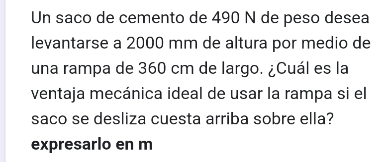 Un saco de cemento de 490 N de peso desea 
levantarse a 2000 mm de altura por medio de 
una rampa de 360 cm de largo. ¿Cuál es la 
ventaja mecánica ideal de usar la rampa si el 
saco se desliza cuesta arriba sobre ella? 
expresarlo en m