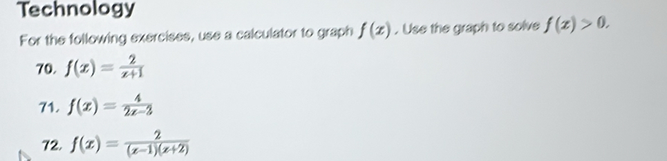 Technology 
For the following exercises, use a calculator to graph f(x). Use the graph to solve f(x)>0. 
70. f(x)= 2/x+1 
71. f(x)= 4/2x-3 
72, f(x)= 2/(x-1)(x+2) 