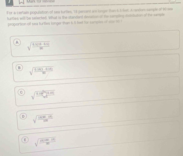 for Review
For a certain population of sea turtles, 18 percent are longer than 6.5 feet. A random sample of 90 sea
turtles will be selected. What is the standard deviation of the sampling distribution of the sample
proportion of sea turtles longer than 6.5 feet for samples of size 00 ?
A sqrt(frac 6.5(18-6.5))90
B sqrt(frac 0.18(1-0.18))90
C sqrt(frac 0.18)π (0.18)
D sqrt(frac 18(90-18))100
E sqrt(frac 18(100-18))90