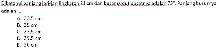 Diketahui panjang jari-jari lingkaran 21 cm dan besar sudut pusatnya adalah . Panjang busurnya 75°
adalah ...
A. 22,5 cm
B. 25 cm
C. 27,5 cm
D. 29,5 cm
E. 30 cm