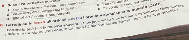 Scegli l'alternativa corrett. 
6 ls voulons / veulent env 
1 Nous finissons / finissent nos exercices. 4 
2 Vous remplis / remplissez la fiche. 5 Elle n'entend 
S Sottolinea in rossø gli articoli e in blu i pronomi complemento oggetto (COD). 
3 Elle obéit / obéis à ses parents. 
J'adore la télé ! Je la regarde souvent. Et les jeux vidéo ? Je les aime beaucoup ! Mais surtout 
j'adore la musique. J'en écoute toujours ! J'aime aussi les sports, mais le foot, je déteste!