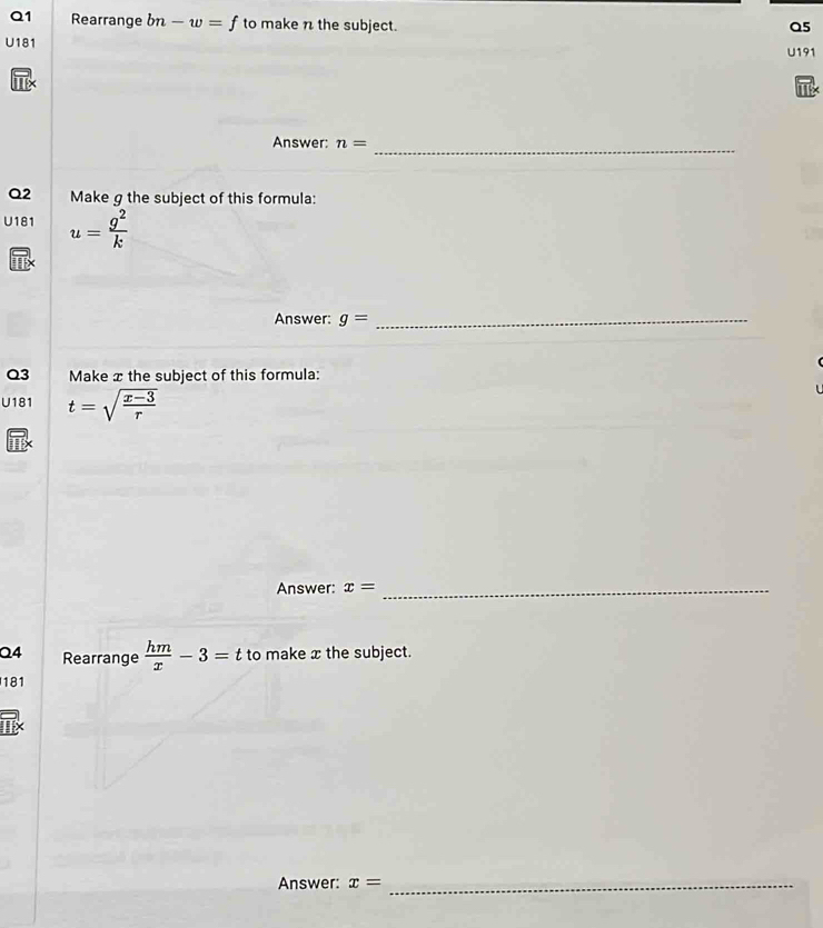 Rearrange bn-w=f to make n the subject. Q5 
U181 U191 
Answer: n= _ 
Q2 Make g the subject of this formula: 
U181 u= g^2/k 
Answer: g= _ 
Q3 Make x the subject of this formula: 
U181 t=sqrt(frac x-3)r
Answer: x= _ 
Q4 Rearrange  hm/x -3=t to make x the subject. 
181 
Answer: x= _