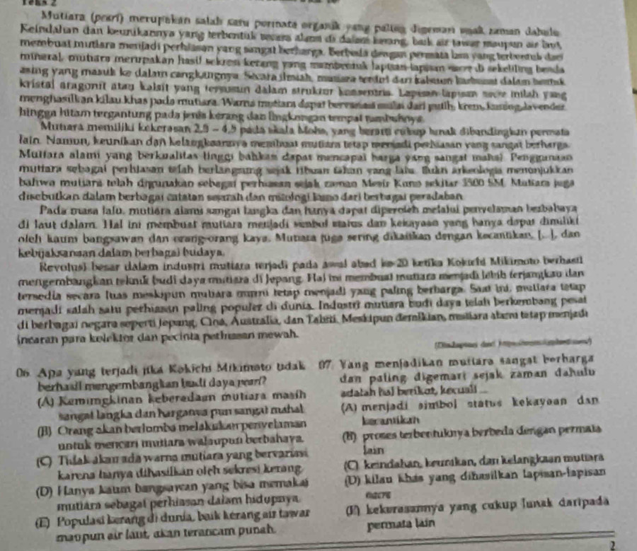 Mutiara (peari) merupakan salah satu pormata organik yang paltng digeman vnak zaman dabulo
Keindahan dan keunikannya yang terbentük sears alans di dalen keang, bask air tawar maupun as bu
membuat mutiara menjadi perhiasan yang sangat berharga. Berbeda dengan permata lam yang terbentus dac
mineral, mutiars meripakan hasif sekren kerang yang mambenruk lapian lapin woe d sekeliling beada
asing yang masuk ke dalam cangkingnya. Sécara imish, masara wndet dan kalsuun karbusst dalam berk
kristal aragonit atay kalsit yang tersusun dalam struktur knasentrs. Lapisan lapisan sece milsh yong
menghasilkan kilau khas poda mutiara. Wara mytiara dapat bervanas mulai dari juth, krem, kassng lavender
hingga hitam tergantung pada jenês kérang daz lngkongan tempal tambuhnya 
Mutıara memiliki kekerasan 2,9 - 4,5 pada skala Moha, yang beram cubup Inak dibandingkan permata
Jain. Namun, keunikan dan kelangkaanzya membuat mutian tetap menadi perNasan vang sangat berharga
Mulfara alami yang berkualitas linggi bahkan dapar mencapal harga yang sangat mahal Pengganaan
mutiara sebagai perhjasan tah berlangrng sejak ribuan takan yang laïa. Bukn arkeologia menonjukkan
baliwa mutiara telah diganakan sebagaí perhiasan sejak znan Mesir Kuno sekitar 3500 SMC Matar juga
disebutkan dalam berbagai catatan serah dan mitologi kao dari berbagai peradaban
Pada masa lalu, mutiára alams sangat langka dan hanya dapat diperoich melalui penvelaman bezbahaya
di laut calam. Hal ini membust mutiara menjadi sembut status dan kekayasn yang hanya dopar dimiliki
oleh kaum bangsawan dan orang-orang kaya. Mutiara juga sering dikaitkan dengan kecantkan. [. ], dan
kebijaksansan dalam berbaga) budaya.
Revolus) besar dalam industi mutiara terjadi pada awal abed km 20 ketika Kokuchi Mikimoto berhasti
mengembangkan teknik budi daya mitiara di Jepang. Hai mi membual mutiara menjadi lébíb terjamkau dan
tersedía secara luas meskipun muliara mmni tetap menjad) yang paling berbarga. Saat ini, muliara tstap
merjadi salah salu pethiasan paling populez di dunia. Industri mutara budi daya telah berkembang pesat
di berbagai negara seperti jepang, Ciná, Áustralia, dan Taliti, Meskipun đemikian, mstiara alam tstap menjadi
ncaran para kolektor dan pecinta pethssan mewah.
06. Apa yang terjadi jika Kokichi Mikimato tdak 07. Yang menjadikan muitara sangst berharga
berhaall mengembangian budi daya per? dan paling digemari sejak zaman dahulu
(A) Kemimgkinan keberadaan mutiara masih adatah hal berikot, kecuali ..
angal langka dan harganva pun sangaï mahal A) menjadi simbol status kekayoan dan
(B) Orang akan berlomba melskukan penvelaman becantiln
untuk mencari mutiara walaupun berbahaya. (B) proses terbentuknya berbeda dengan permaïa
(C) Thlak akam ada warna mutiara yang bervariasi lain
karena hanya dihasilkán oich sekresi kerang (C). keindahan, keurıkan, dan kelangkaan mutära
(D) Hanya kauum bangsawan yang bisa memakai (D) kilau khás yang diñasilkan lapisan-lapisan
mutiára sebagaí perhiasan dalam hidupnya. f2cr6
(E) Populasi kerang di dunía, baik kérang air tawar (E) kekorasannya yang cukup lunak daripada
maopun air läut, akan térancam punah. permata lain
2