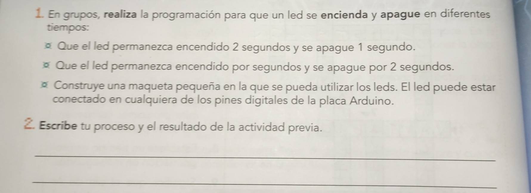 En grupos, realiza la programación para que un led se encienda y apague en diferentes 
tiempos: 
Que el led permanezca encendido 2 segundos y se apague 1 segundo. 
* Que el led permanezca encendido por segundos y se apague por 2 segundos. 
* Construye una maqueta pequeña en la que se pueda utilizar los leds. El led puede estar 
conectado en cualquiera de los pines digitales de la placa Arduino. 
2. Escribe tu proceso y el resultado de la actividad previa. 
_ 
_