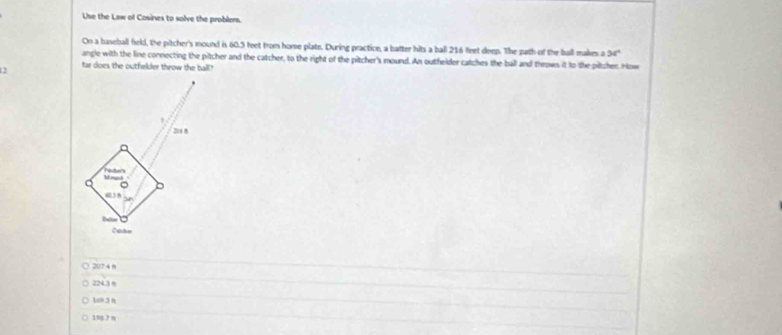 Use the Law of Cosines to solve the problem.
On a baseball field, the pitcher's mound is 60.5 feet from home plate. During practice, a batter hits a ball 216 feet deep. The path of the ball makes a 54°
angle with the line connecting the pitcher and the catcher, to the right of the pitcher's mound. An outhelder catches the ball and throws it to the pitcher How
2
tar does the outfielder throw the ball"
207 4 n
224.3 m
1a9.3 n
19q.7 n