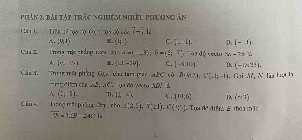 phần 2. bài tập trÁC ngHIệM nhiÈU phương án
Câu 1. Trên hệ tọa độ Oxy, tọa độ của vector i-vector j là
A. (0;1). B. (1;1). C. (1;-1). D. (-1;1). 
Câu 2. Trong mặt phẳng Oxy, cho vector a=(-1;3), vector b=(5;-7). Tọa độ vectơ 3vector a-2vector b là
A. (6;-19). B. (13;-29). C. (-6;10). D. (-13;23). 
Câu 3. Trong mặt phẳng Oxy , cho tam giác ABC có B(9;7), C(11;-1). Gọi M, N lần lượt là
trung điểm của AB, AC. Tọa độ vectơ overline MN là
A. (2;-8). B. (1;-4). C. (10;6). D. (5;3). 
Câu 4. Trong mặt phẳng Oxy, cho A(2;5), B(1;1), C(3;3) Tọa độ điểm E thỏa mãn
vector AE=3vector AB-2vector AC là
3