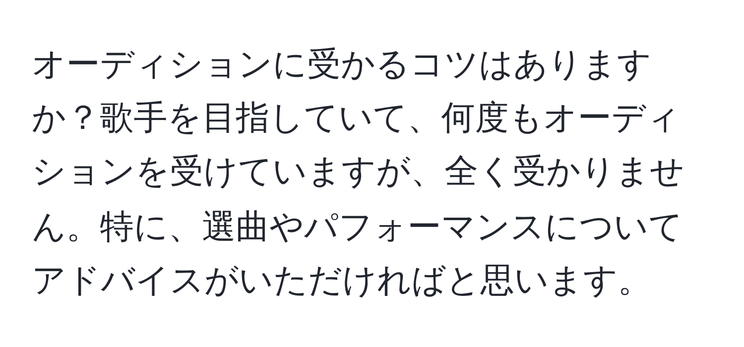 オーディションに受かるコツはありますか？歌手を目指していて、何度もオーディションを受けていますが、全く受かりません。特に、選曲やパフォーマンスについてアドバイスがいただければと思います。