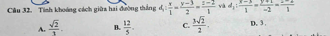 Tính khoảng cách giữa hai đường thắng d_1: x/1 = (y-3)/2 = (z-2)/1  và d_2: (x-3)/1 = (y+1)/-2 = (z-2)/1 
A.  sqrt(2)/3 .  12/5 . D. 3.
B.
C.  3sqrt(2)/2 .