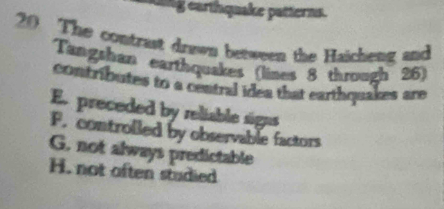 king earthquake patterns.
20 The contrast drawn between the Haicheng and
Tangshan earthquakes (lines 8 through 26)
contributes to a central idea that earthquakes are
E. preceded by reliable signs
F. controlled by observable factors
G. not always predictable
H. not often studied