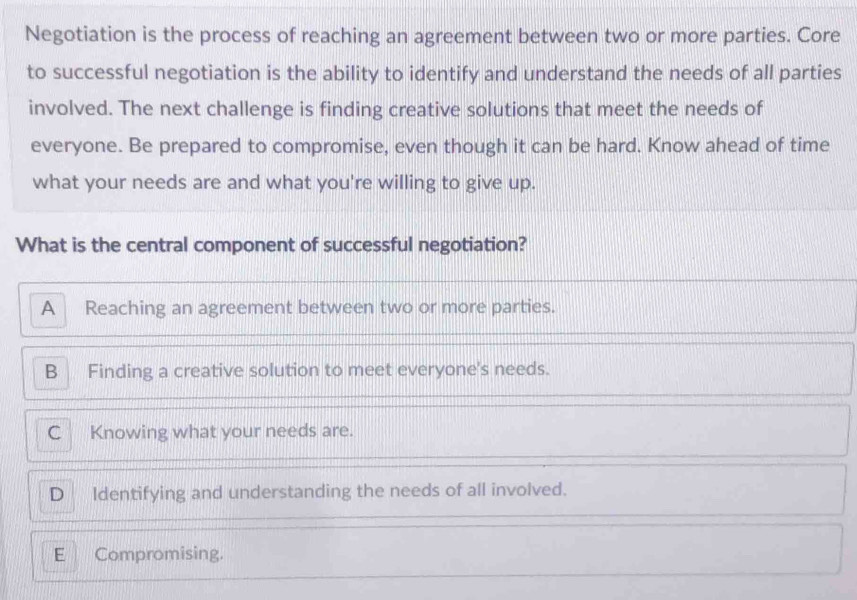 Negotiation is the process of reaching an agreement between two or more parties. Core
to successful negotiation is the ability to identify and understand the needs of all parties
involved. The next challenge is finding creative solutions that meet the needs of
everyone. Be prepared to compromise, even though it can be hard. Know ahead of time
what your needs are and what you're willing to give up.
What is the central component of successful negotiation?
A Reaching an agreement between two or more parties.
B Finding a creative solution to meet everyone's needs.
C Knowing what your needs are.
D Identifying and understanding the needs of all involved.
E Compromising.