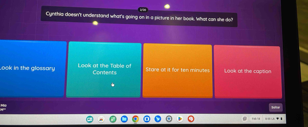 Cynthia doesn't understand what's going on in a picture in her book. What can she do? 
Look in the glossary Look at the Table of Stare at it for ten minutes Look at the caption 
Contents 
Mia Saltar 
y° 
Feb 18 8:00 LA