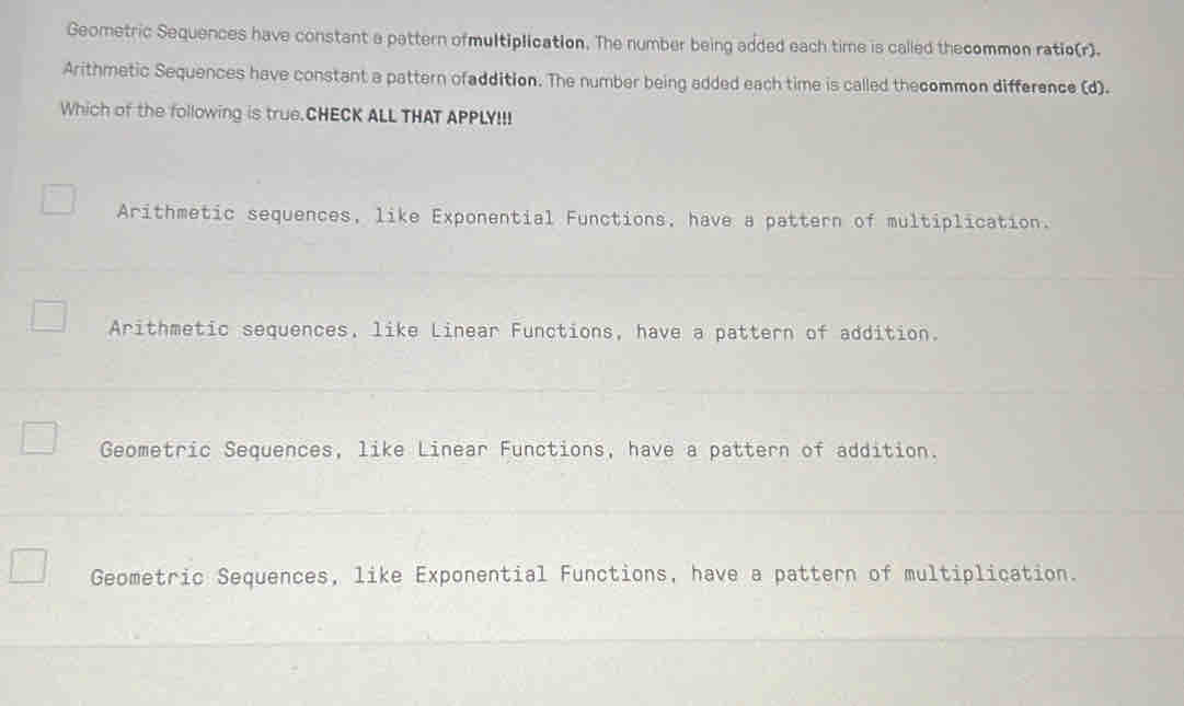 Geometric Sequences have constant a pattern ofmultiplication. The number being added each time is called thecommon ratio(r).
Arithmetic Sequences have constant a pattern ofaddition. The number being added each time is called thecommon difference (d).
Which of the following is true.CHECK ALL THAT APPLY!!!
Arithmetic sequences, like Exponential Functions, have a pattern of multiplication.
Arithmetic sequences, like Linear Functions, have a pattern of addition.
Geometric Sequences, like Linear Functions, have a pattern of addition.
Geometric Sequences, like Exponential Functions, have a pattern of multiplication.