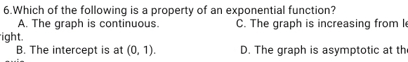 Which of the following is a property of an exponential function?
A. The graph is continuous. C. The graph is increasing from l
ight.
B. The intercept is at (0,1). D. The graph is asymptotic at th