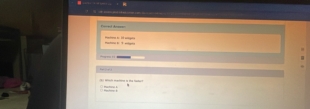 cdn assess prod mheducation com/ole-assess-delve e 99 27 s e e
Correct Answer:
Machine A: 10 widgets
Machine B: 9 widgets
Progress: 1/2
Part 2 of 2
(b) Which machine is the faster?
Machine A
Machine B