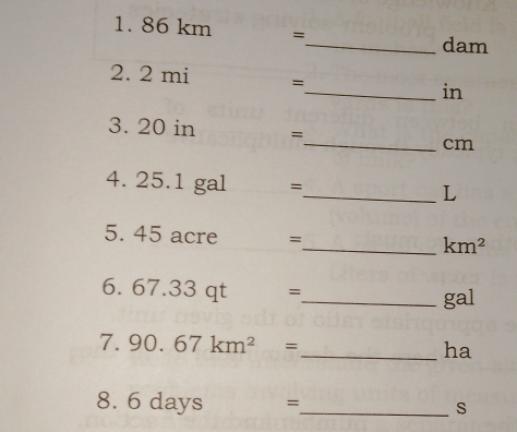 86 km =
_ dam
2. 2 mi =_  in
3. 20 in =_  cm
4. 25.1 gal =_  L
5. 45 acre =_  km^2
6. . 67.33 qt =
_ gal
7. 90.67km^2= _ ha
8. 6 days =_  s