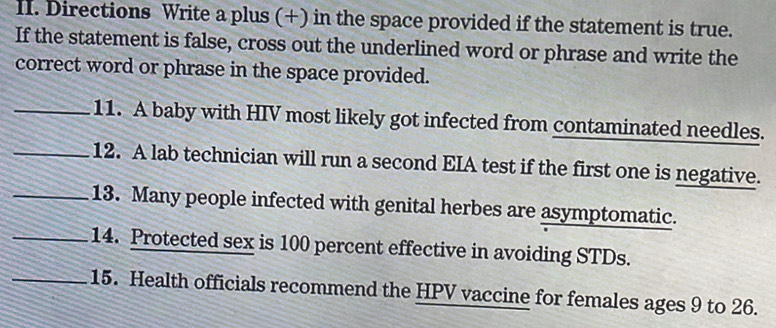 Directions Write a plus (+) in the space provided if the statement is true. 
If the statement is false, cross out the underlined word or phrase and write the 
correct word or phrase in the space provided. 
_11. A baby with HIV most likely got infected from contaminated needles. 
_12. A lab technician will run a second EIA test if the first one is negative. 
_13. Many people infected with genital herbes are asymptomatic. 
_14. Protected sex is 100 percent effective in avoiding STDs. 
_15. Health officials recommend the HPV vaccine for females ages 9 to 26.