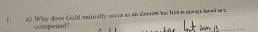 1 . a) Why does Gold naturally occur as an element but Iron is always found as a 
compound? 
_