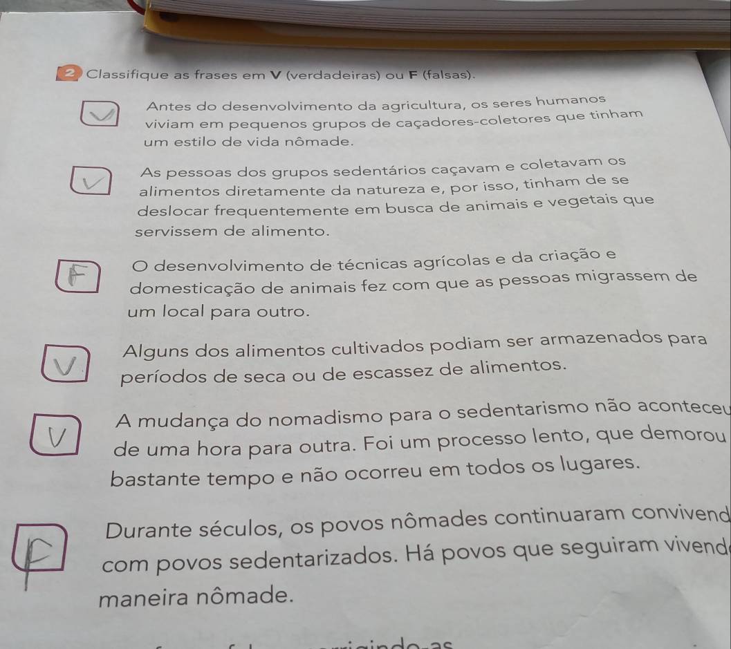 Classifique as frases em V (verdadeiras) ou F (falsas). 
Antes do desenvolvimento da agricultura, os seres humanos 
viviam em pequenos grupos de caçadores-coletores que tinham 
um estilo de vida nômade. 
As pessoas dos grupos sedentários caçavam e coletavam os 
alimentos diretamente da natureza e, por isso, tinham de se 
deslocar frequentemente em busca de animais e vegetais que 
servissem de alimento. 
O desenvolvimento de técnicas agrícolas e da criação e 
domesticação de animais fez com que as pessoas migrassem de 
um local para outro. 
Alguns dos alimentos cultivados podiam ser armazenados para 
períodos de seca ou de escassez de alimentos. 
A mudança do nomadismo para o sedentarismo não aconteceu 
de uma hora para outra. Foi um processo lento, que demorou 
bastante tempo e não ocorreu em todos os lugares. 
Durante séculos, os povos nômades continuaram convivend 
com povos sedentarizados. Há povos que seguiram vivend 
maneira nômade.