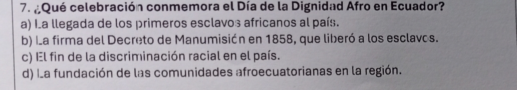 ¿Qué celebración conmemora el Día de la Dignidad Afro en Ecuador?
a) La llegada de los primeros esclavos africanos al país.
b) La firma del Decreto de Manumisión en 1858, que liberó a los esclavos.
c) El fin de la discriminación racial en el país.
d) La fundación de las comunidades afroecuatorianas en la región.