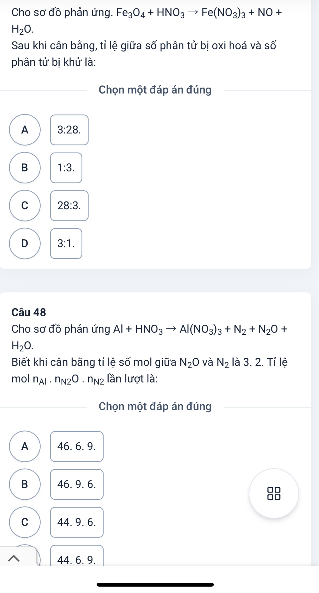 Cho sơ đồ phản ứng. Fe_3O_4+HNO_3to Fe(NO_3)_3+NO+
H_2O. 
Sau khi cân bằng, tỉ lệ giữa : Swidehat O phân tử bị oxi hoá và số
phân tử bị khử là:
Chọn một đáp án đúng
A 3:28.
B 1:3.
C 28:3.
D 3:1. 
Câu 48
Cho sơ đồ phản ứng Al+HNO_3to Al(NO_3)_3+N_2+N_2O+
H_2O. 
Biết khi cân bằng tỉ lệ số mol giữa N_2O và N_2 là 3. 2. Tỉ lệ
mol n_Al· n_N2O· n_N2 lần lượt là:
Chọn một đáp án đúng
A 46. 6. 9.
B 46. 9. 6.
C 44. 9. 6.
44. 6. 9.