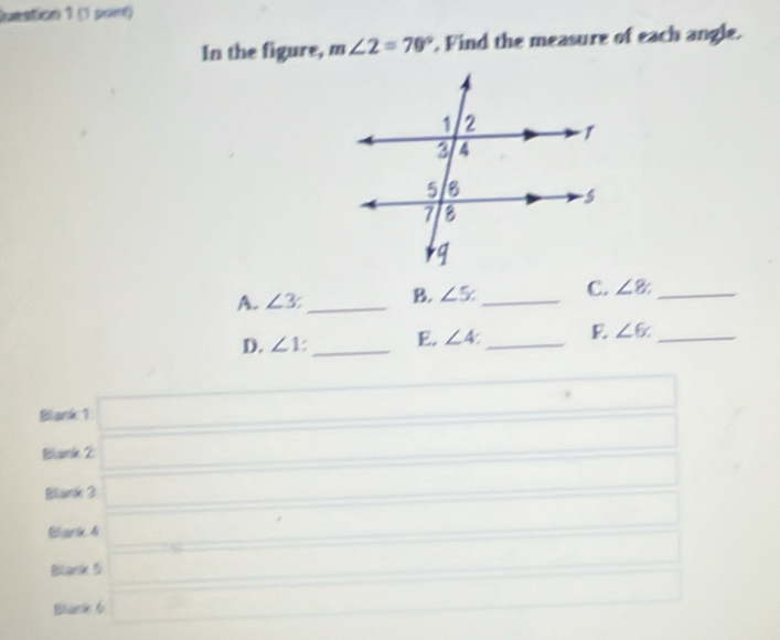 Inestion 1 (1 point)
In the figure, m∠ 2=70°. Find the measure of each angle.
A. ∠ 3 _B. ∠ 5. _C. ∠ 8 _
D. ∠ 1. _E. ∠ 4 _ ∠ 6 _
Blank 1 □ 
Biarle 2
Blank 3
Blark 4
Blank 5
Blark 6
