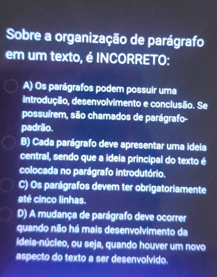 Sobre a organização de parágrafo
em um texto, é INCORRETO:
A) Os parágrafos podem possuir uma
introdução, desenvolvimento e conclusão. Se
possuírem, são chamados de parágrafo-
padrão.
B) Cada parágrafo deve apresentar uma ideia
central, sendo que a ideia principal do texto é
colocada no parágrafo introdutório.
C) Os parágrafos devem ter obrigatoriamente
até cinco linhas.
D) A mudança de parágrafo deve ocorrer
guando não há mais desenvolvimento da
ideia-núcleo, ou seja, quando houver um novo
aspecto do texto a ser desenvolvido.