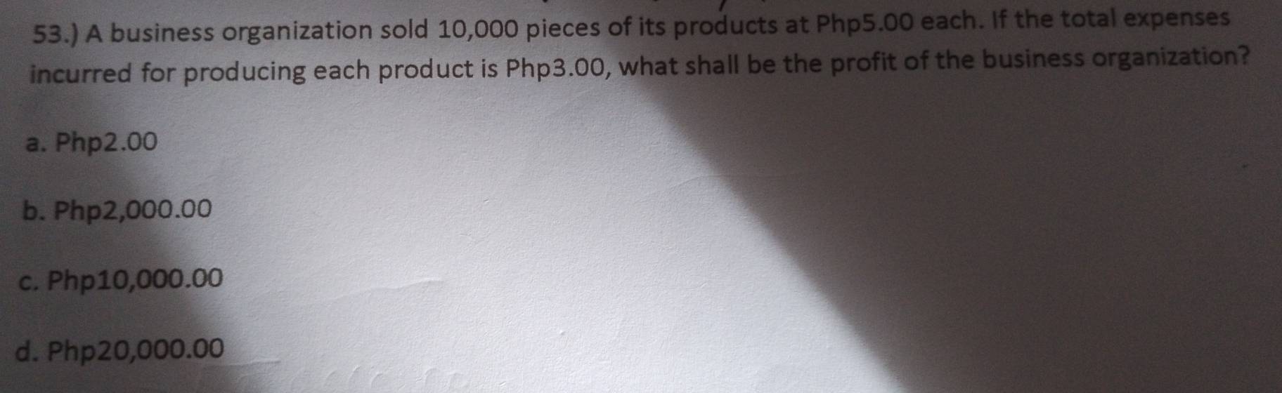 53.) A business organization sold 10,000 pieces of its products at Php5.00 each. If the total expenses
incurred for producing each product is Php3.00, what shall be the profit of the business organization?
a. Php2.00
b. Php2,000.00
c. Php10,000.00
d. Php20,000.00