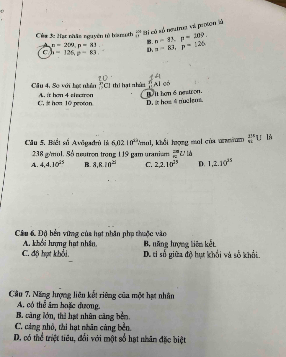 Hạt nhân nguyên tử bismuth beginarrayr 209 83endarray Bi có số neutron và proton là
A n=209, p=83
B. n=83, p=209.
C. h=126, p=83.
D. n=83, p=126. 
Câu 4. So với hạt nhân _(17)^(37)Cl thì hạt nhân 'Al có
A. it hơn 4 electron
B. it hơn 6 neutron.
C. it hơn 10 proton.
D. it hơn 4 nucleon.
Câu 5. Biết số Avôgađrô là 6,02.10^(23)/mol l, khối lượng mol của uranium _(92)^(238)U là
238 g/mol. Số neutron trong 119 gam uranium _(92)^(238)U là
A. 4, 4.10^(25) B. 8, 8.10^(25) C. 2, 2.10^(25) D. 1, 2.10^(25)
Câu 6. Độ bền vững của hạt nhân phụ thuộc vào
A. khối lượng hạt nhân. B. năng lượng liên kết.
C. độ hụt khối. D. tỉ số giữa độ hụt khối và số khối.
Câu 7. Năng lượng liên kết riêng của một hạt nhân
A. có thể âm hoặc dương.
B. càng lớn, thì hạt nhân càng bền.
C. càng nhỏ, thì hạt nhân càng bền.
D. có thể triệt tiêu, đối với một số hạt nhân đặc biệt