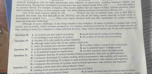 Artificial Intelligence (AI) has been transforming many industries in recent years, including healthcare, fimance, and
manufacturing. Having been developed to perform tasks that once required human effort, (18)_
to customer service. For example, companies often employ chatbots that can respond to basic customer questions, which from data analysis
creake all more than
allows employees to focus on more complex tasks. This shift is helping businesses become more efflcient, (19)_
One of the main concerns about AI (20) . Workers who rely on repetitive tasks, such as data entry or
development is needed. (21) assembly line work, may find their jobs at risk. However, new jobs are also being created, especially in fields where Al are reabil
These roles require advanced skills and offer opportunities for workers willing to internet h
adapt and learn new technology. Although Al poses challenges, it also brings benefits to the workplace. Al makes it possible to complete tasks more itzl for
quickly and accurately, which increases productivity. For instance, machines powered by AI can analyze large amounts of 3)_
data, making it easier for companies to make informed decisions. Many believe that humans and Al can work together (22)
sforms w
_
in Vict
C. Everything is now used by AI systems B. people now use AI systems in everything
Question 18. A. AI systems are now used in everything D. the systems of AI now use in everything
active
ms. Bes
Question 19. A. because AI is only useful in certain industries
B. although some worry that AI may replace certain jobs
reely
C. since AI systems have become outdated D. if workers refuse to adapt to new technologies  today .
A. is their potential impact on employment B. are its potential impact on employment
from C
Question 20. C. is its potential impact on employment D. are their potential impact on employment
Question 21. A. Companies develop AI systems needed skilled programmers, data analysts, and engineers.
s din ?
B. Companies developed AI systems needing skilled programmers, data analysts, and engineers.
C. Companies developing AI systems to need skilled programmers, data analysts, and engineers. o
D. Companies that develop AI systems need skilled programmers, data analysts, and engineers. cl 4
Question 22. A. creating a more innovative and productive future
B. creating more and more innovative and productive future
rect
C. to create a more innovative and productive future D. to create the more inmovative and productive future eenc. réduc e