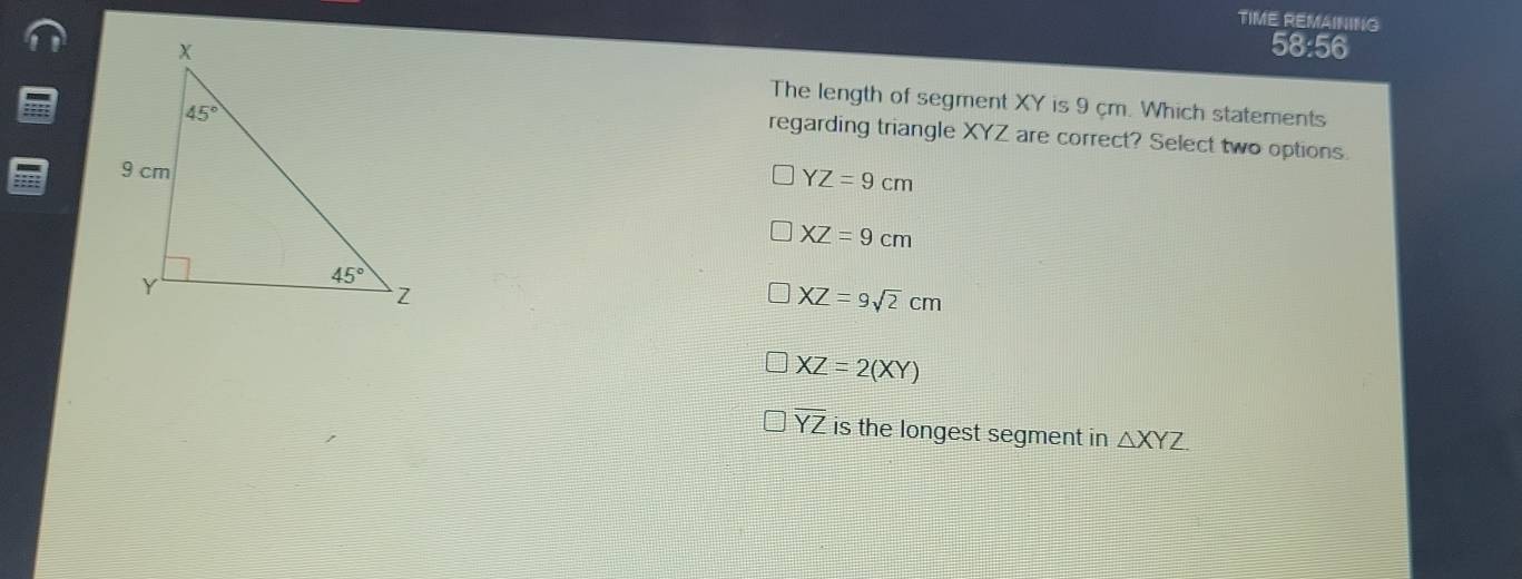 TIME REMAINING
58:56
The length of segment XY is 9 cm. Which statements
regarding triangle XYZ are correct? Select two options.
YZ=9cm
XZ=9cm
XZ=9sqrt(2)cm
XZ=2(XY)
overline YZ is the longest segment in △ XYZ.