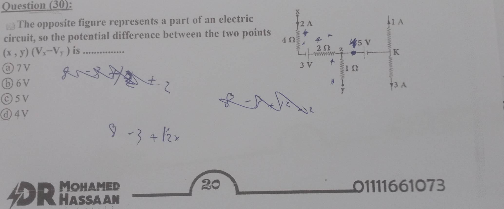 Question (30):
x
The opposite figure represents a part of an electric 2 A 1 A
circuit, so the potential difference between the two points
4Ω
5,V
2Ω z
(x,y)(V_x-V_y) is _K
a7V 3 V
1Ω
ⓑ6V 3 A
y
O5V
d4V
20
Mohamed 01111661073
DRhassaan