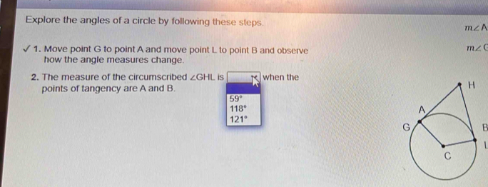 Explore the angles of a circle by following these steps. m∠ A
1. Move point G to point A and move point L to point B and observe
m∠ C
how the angle measures change. 
2. The measure of the circumscribed ∠ GHL is when the 
points of tangency are A and B.
59°
118°
121°
B