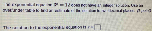 The exponential equation 3^x=12 does not have an integer solution. Use an 
over/under table to find an estimate of the solution to two decimal places. (1 point) 
The solution to the exponential equation is xapprox □.