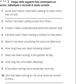 Cinque delle seguenti frasi contengono un 
errore. Individuale e riscrívile in modo corretto. 
1 Anne and Francis have been waiting for Sean since 
two o'clock. 
_ 
2 Patrick has been calling Louise four times. 
3 I haven't been understanding what the teacher said. 
4 Caroline hasn't been having a holiday for five years. 
5 Marion has been practising the piano all afternoon. 
6 How long have you been knowing Susan? 
7 Mary has been resting in the garden all day. 
8 How long has John been sleeping? 
9 It has been raining since yesterday morning. 
10 John has been writing to me once since he moved 
to Paris. 
_