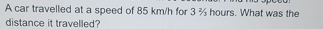 A car travelled at a speed of 85 km/h for 3 % hours. What was the 
distance it travelled?