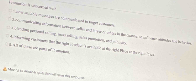 Promotion is concerned with 
1. how suitable messages are communicated to target customers. 
2. communicating information between seller and buyer or others in the channel to influence attitudes and behavior. 
3. blending personal selling, mass selling, sales promotion, and publicity. 
4. informing customers that the right Product is available at the right Place at the right Price. 
5. All of these are parts of Promotion. 
Moving to another question will save this response.