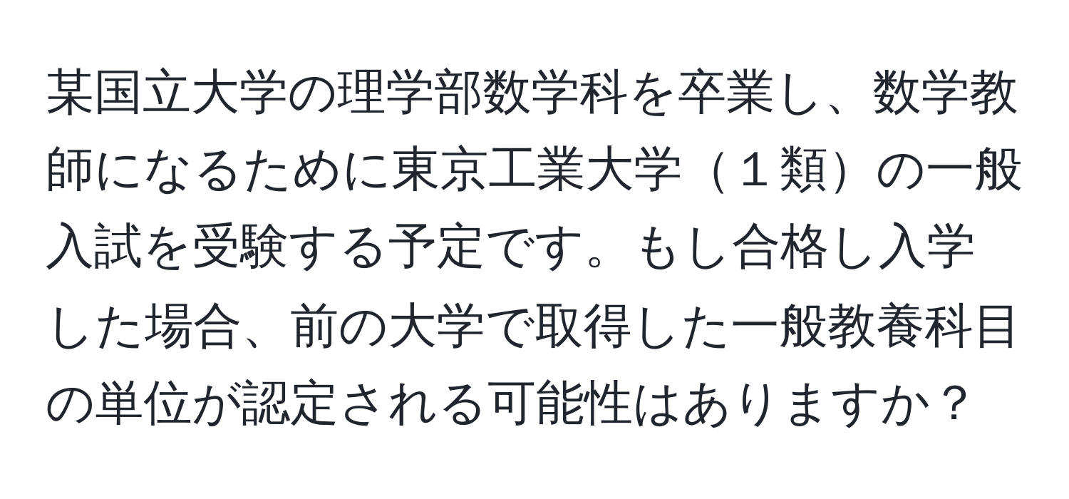 某国立大学の理学部数学科を卒業し、数学教師になるために東京工業大学１類の一般入試を受験する予定です。もし合格し入学した場合、前の大学で取得した一般教養科目の単位が認定される可能性はありますか？