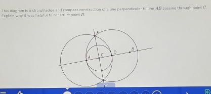 This diagram is a straightedge and compass construction of a line perpendicular to line AB passing through point C
Explain why it was helpful to construct pointD