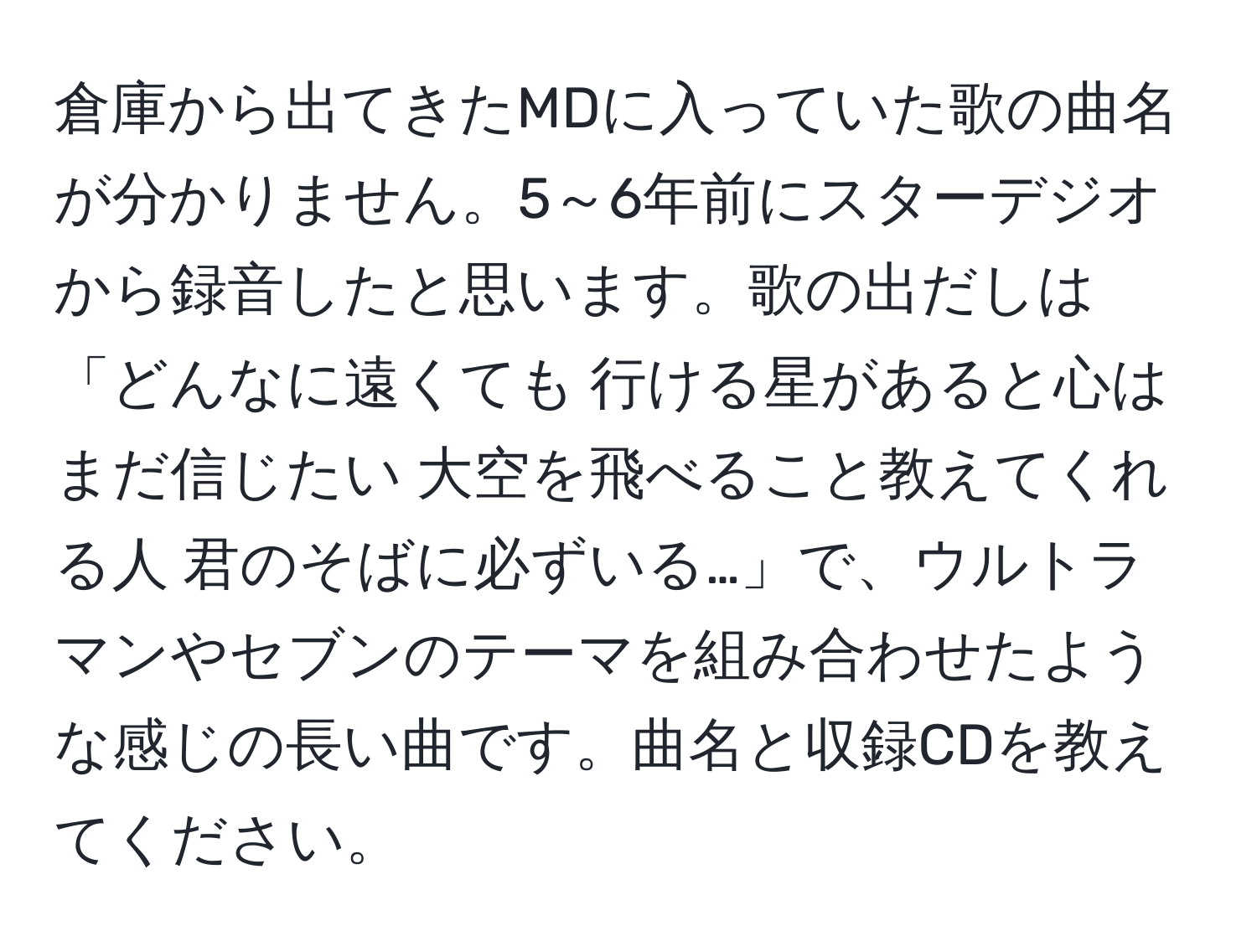 倉庫から出てきたMDに入っていた歌の曲名が分かりません。5～6年前にスターデジオから録音したと思います。歌の出だしは「どんなに遠くても 行ける星があると心はまだ信じたい 大空を飛べること教えてくれる人 君のそばに必ずいる…」で、ウルトラマンやセブンのテーマを組み合わせたような感じの長い曲です。曲名と収録CDを教えてください。