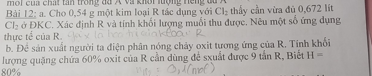 mol cua chất tan trong đã Á và khổi lượng Hếng du Á 
Bài 12: a. Cho 0,54 g một kim loại R tác dụng với Cl_2 thấy cần vừa đủ 0,672 lít
Cl_2 ở ĐKC. Xác định R và tính khối lượng muối thu được. Nêu một số ứng dụng 
thực tế của R. 
b. Để sản xuất người ta điện phân nóng chảy oxit tương ứng của R. Tính khối 
lượng quặng chứa 60% oxit của R cần dùng để sxuất được 9 tấn R, Biết H=
80%